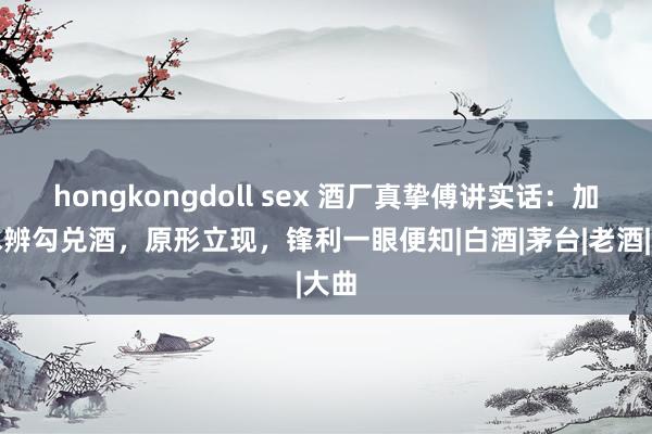 hongkongdoll sex 酒厂真挚傅讲实话：加茶水辨勾兑酒，原形立现，锋利一眼便知|白酒|茅台|老酒|大曲