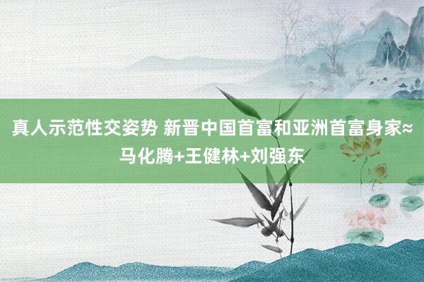真人示范性交姿势 新晋中国首富和亚洲首富身家≈马化腾+王健林+刘强东