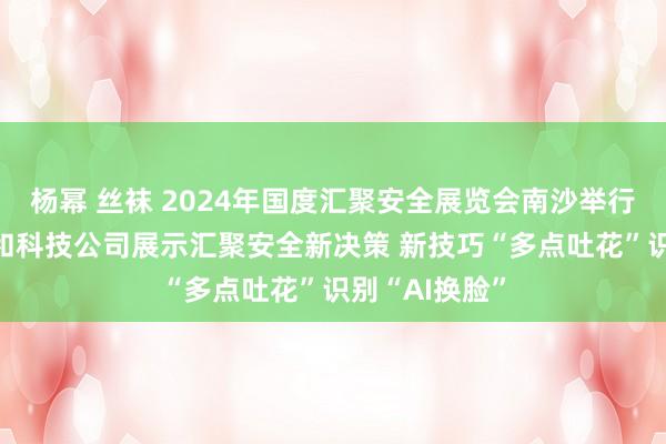 杨幂 丝袜 2024年国度汇聚安全展览会南沙举行 三大运营商和科技公司展示汇聚安全新决策 新技巧“多点吐花”识别“AI换脸”