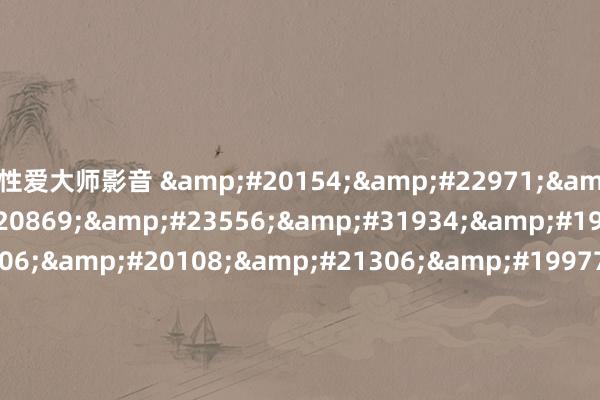 性爱大师影音 &#20154;&#22971;&#20307;&#20869;&#23556;&#31934;&#19968;&#21306;&#20108;&#21306;&#19977;&#21306;&#44;&#19977;&#20010;&#39306;&#23376;&#20262;&#30528;&#29609;&#23567;&#35828;&#20907;&#44;&#83;&#