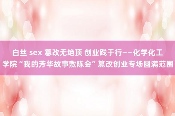 白丝 sex 篡改无绝顶 创业践于行——化学化工学院“我的芳华故事敷陈会”篡改创业专场圆满范围